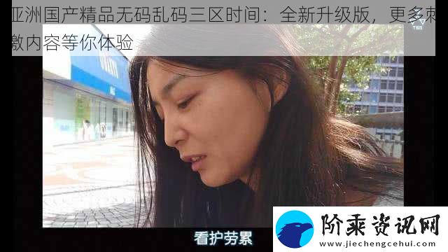 亚洲国产精品无码乱码三区时间：全新升级版-更多刺激内容等你体验