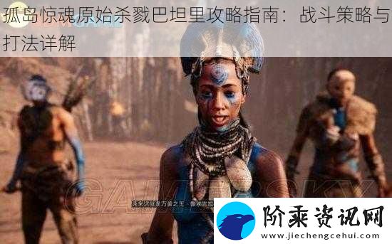 孤岛惊魂原始杀戮巴坦里攻略指南：战斗策略与打法详解