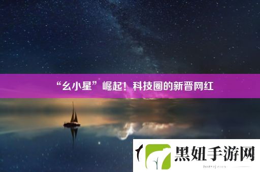 “幺小星”崛起！科技圈的新晋网红