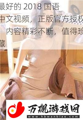 最好的2018国语中文视频正版官方授权内容精彩不断值得珍藏