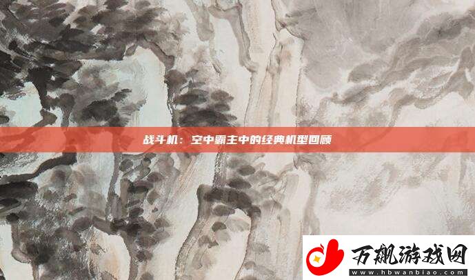 战斗机：空中霸主中的经典机型回顾