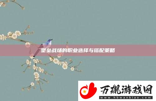 堡垒战场的职业选择与搭配策略
