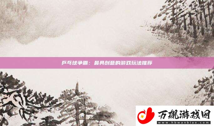 乒乓球争霸：最具创意的游戏玩法推荐