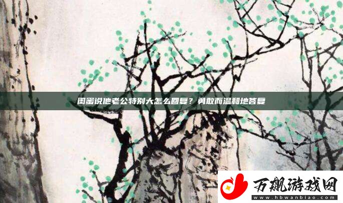 闺蜜说他老公特别大怎么回复-勇敢而温和地答复