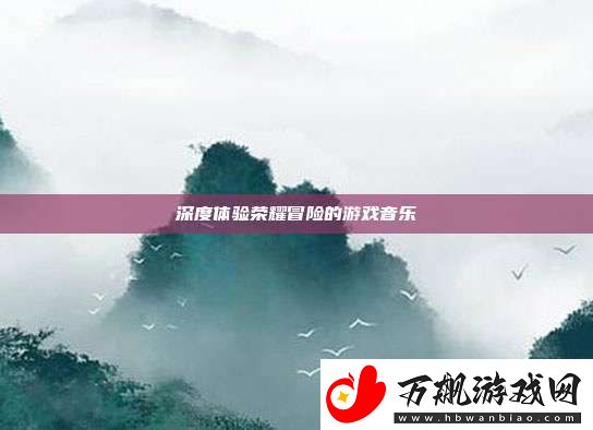 深度体验荣耀冒险的游戏音乐