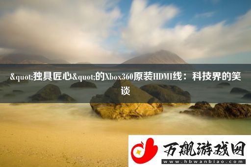 "独具匠心"的Xbox360原装HDMI线：科技界的笑谈