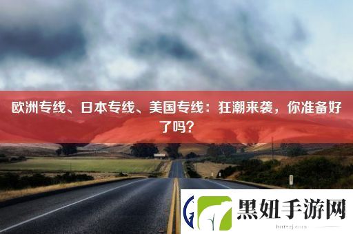 欧洲专线、日本专线、美国专线：狂潮来袭-你准备好了吗