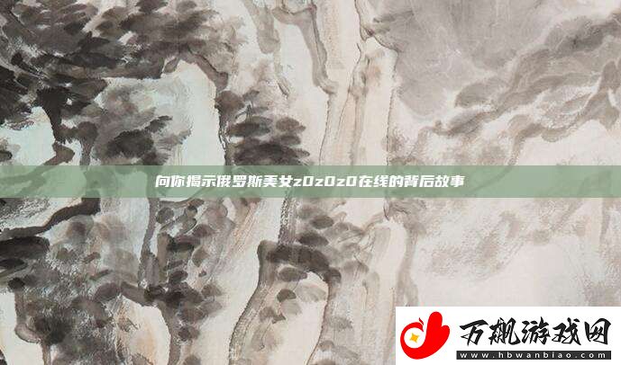 向你揭示俄罗斯美女z0z0z0在线的背后故事