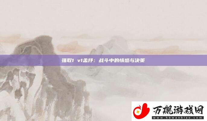 强取1-v1孟抒：战斗中的情感与决策