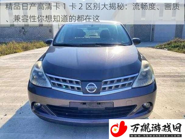 精品日产高清卡-1-卡-2-区别大揭秘：流畅度、画质、兼容性你想知道的都在这