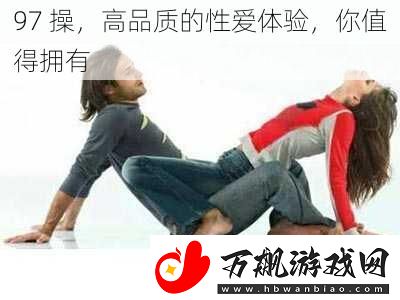 97-操-高品质的性爱体验-你值得拥有